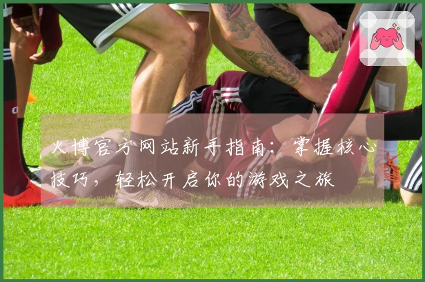 火博官方网站新手指南：掌握核心技巧，轻松开启你的游戏之旅